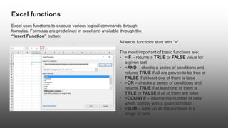 Excel functions
Excel uses functions to execute various logical commands through
formulas. Formulas are predefined in excel and available through the
“Insert Function” button:
All excel functions start with “=“
The most important of basic functions are:
• =IF – returns a TRUE or FALSE value for
a given test
• =AND – checks a series of conditions and
returns TRUE if all are proven to be true or
FALSE if at least one of them is false
• =OR – checks a series of conditions and
returns TRUE if at least one of them is
TRUE or FALSE if all of them are false
• =COUNTIF – returns the number of cells
which comply with a given condition
• =SUM – adds up all the numbers in a
range of cells
 