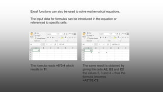 Excel functions can also be used to solve mathematical equations.
The input data for formulas can be introduced in the equation or
referenced to specific cells:
The formula reads =5*3-4 which
results in 11
The same result is obtained by
giving the cells A2, B2 and C2
the values 5, 3 and 4 – thus the
formula becomes
=A2*B2-C2
 