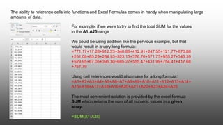 The ability to reference cells into functions and Excel Formulas comes in handy when manipulating large
amounts of data.
For example, if we were to try to find the total SUM for the values
in the A1:A25 range
We could be using addition like the pervious example, but that
would result in a very long formula:
=771.17+17.28+912.23+340.86+412.91+247.55+121.77+670.88
+251.08+85.29+284.53+523.13+376.76+571.73+955.27+345.39
+529.95+67.05+395.30+685.27+555.47+431.99+754.41+417.68
+767.79
Using cell references would also make for a long formula:
=A1+A2+A3+A4+A5+A6+A7+A8+A9+A10+A11+A12+A13+A14+
A15+A16+A17+A18+A19+A20+A21+A22+A23+A24+A25
The most convenient solution is provided by the excel formula
SUM which returns the sum of all numeric values in a given
array:
=SUM(A1:A25)
 