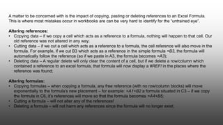 A matter to be concerned with is the impact of copying, pasting or deleting references to an Excel Formula.
This is where most mistakes occur in workbooks are can be very hard to identify for the “untrained eye”.
Altering references:
• Copying data – if we copy a cell which acts as a reference to a formula, nothing will happen to that cell. Our
old reference was not altered in any way;
• Cutting data – if we cut a cell which acts as a reference to a formula, the cell reference will also move in the
formula. For example, if we cut B3 which acts as a reference in the simple formula =B3, the formula will
automatically follow the reference (so if we paste in A3, the formula becomes =A3);
• Deleting data – A regular delete will only clear the content of a cell, but if we delete a row/column which
contained a reference to an excel formula, that formula will now display a #REF! in the places where the
reference was found;
Altering formulas:
• Copying formulas – when copying a formula, any free reference (with no row/column blocks) will move
exponentially to the formula’s new placement – for example: =A1+B2 a formula situated in C3 – if we copy
the formula in C6, it’s references will move so that the formula becomes =A4+B5;
• Cutting a formula – will not alter any of the references!
• Deleting a formula – will not harm any references since the formula will no longer exist;
 