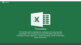 Hiding, Deleting and Inserting
Rows/Columns
Before discussing these functions we need to understand the
notation of rows/columns in Excel. These notations are static and
cannot be changed by addition or removal of any number of
rows/columns.
Hide – this option hides any number of rows or columns selected by
reducing their width to 0;
Delete – deletes all selected rows/columns and redistributes the
notation for the others
Insert – Inserts one or more rows/columns on the left (for columns) or
above (for rows) the selected row/column.
If we delete columns A through E, all the information in
the other columns will move left but the letters for the
first 5 columns will still be A through E.
Formatting
-Formatting helps to highlight key messages and make the data
presentable. This module covers several formatting tools like font
formatting, borders, alignment, number formatting, as well as the Excel
styles and themes-
 