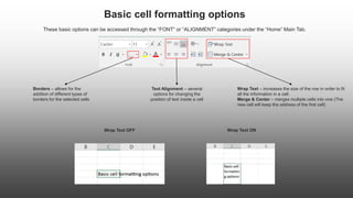 Basic cell formatting options
These basic options can be accessed through the “FONT” or “ALIGNMENT” categories under the “Home” Main Tab.
Borders – allows for the
addition of different types of
borders for the selected cells
Text Alignment – several
options for changing the
position of text inside a cell
Wrap Text – increases the size of the row in order to fit
all the information in a cell;
Merge & Center – merges multiple cells into one (The
new cell will keep the address of the first cell)
Wrap Text OFF Wrap Text ON
 