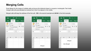 Merging Cells
Excel allows for the merge of multiple cells as long as the obtained shape is a square or rectangular. Text inside
merged cells will automatically be centered but it won’t be aligned in the middle.
Merged cells will keep the address of the first cell – B2 in the second example and A2/A4 in the third example.
 