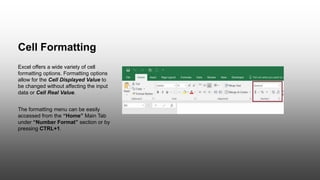 Cell Formatting
Excel offers a wide variety of cell
formatting options. Formatting options
allow for the Cell Displayed Value to
be changed without affecting the input
data or Cell Real Value.
The formatting menu can be easily
accessed from the “Home” Main Tab
under “Number Format” section or by
pressing CTRL+1.
 