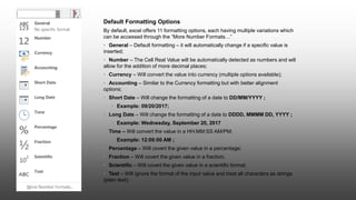 Default Formatting Options
By default, excel offers 11 formatting options, each having multiple variations which
can be accessed through the “More Number Formats…”
• General – Default formatting – it will automatically change if a specific value is
inserted;
• Number – The Cell Real Value will be automatically detected as numbers and will
allow for the addition of more decimal places;
• Currency – Will convert the value into currency (multiple options available);
• Accounting – Similar to the Currency formatting but with better alignment
options;
• Short Date – Will change the formatting of a date to DD/MM/YYYY ;
• Example: 09/20/2017;
• Long Date – Will change the formatting of a date to DDDD, MMMM DD, YYYY ;
• Example: Wednesday, September 20, 2017
• Time – Will convert the value in a HH:MM:SS AM/PM;
• Example: 12:00:00 AM ;
• Percentage – Will covert the given value in a percentage;
• Fraction – Will covert the given value in a fraction;
• Scientific – Will covert the given value in a scientific format;
• Text – Will ignore the format of the input value and treat all characters as strings
(plain text);
 