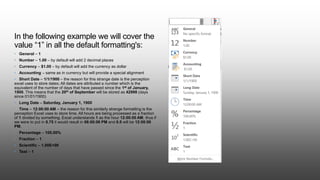 In the following example we will cover the
value “1” in all the default formatting's:
• General – 1
• Number – 1.00 – by default will add 2 decimal places
• Currency – $1.00 – by default will add the currency as dollar
• Accounting – same as in currency but will provide a special alignment
• Short Date – 1/1/1900 – the reason for this strange date is the perception
excel uses to store dates; All dates are attributed a number which is the
equivalent of the number of days that have passed since the 1st of January,
1900. This means that the 20th of September will be stored as 42998 (days
since 01/01/1900)
• Long Date – Saturday, January 1, 1900
• Time – 12:00:00 AM – the reason for this similarly strange formatting is the
perception Excel uses to store time. All hours are being processed as a fraction
of 1 divided by something. Excel understands 1 as the hour 12:00:00 AM, thus if
we were to put in 0.75 it would result in 06:00:00 PM and 0.5 will be 12:00:00
PM.
• Percentage – 100.00%
• Fraction – 1
• Scientific – 1.00E+00
• Text – 1
 
