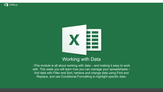 Hiding, Deleting and Inserting
Rows/Columns
Before discussing these functions we need to understand the
notation of rows/columns in Excel. These notations are static and
cannot be changed by addition or removal of any number of
rows/columns.
Hide – this option hides any number of rows or columns selected by
reducing their width to 0;
Delete – deletes all selected rows/columns and redistributes the
notation for the others
Insert – Inserts one or more rows/columns on the left (for columns) or
above (for rows) the selected row/column.
If we delete columns A through E, all the information in
the other columns will move left but the letters for the
first 5 columns will still be A through E.
Working with Data
-This module is all about working with data – and making it easy to work
with. This week you will learn how you can manage your spreadsheets –
find data with Filter and Sort, retrieve and change data using Find and
Replace, and use Conditional Formatting to highlight specific data-
 