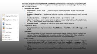 Much like all excel options, Conditional Formatting offers a handful of pre-defined conditions that are
easy to apply. Keep in mind that these options need to be applied on a selected range, otherwise they
will not have any effect.
• Highlight Cells Rules:
• Greater Than… / Less Than… - based off a given number, highlights all cells that meet the
condition;
• Between… / Equal To… - highlights all cells that meet the conditions (between A and B or equal
to C);
• Text that Contains… - highlights all cells that contain a given letter or word;
• A Date Occurring… - overs a large variety of options in order to highlight specific cells formatted
as “DATE” (such as Next Month, Last week, and so on);
• Duplicate Values… - highlights all cells in the given range that are identical;
• Top/Bottom Rules:
• Highlights cells based of given conditions (Top 10 Items… / Top 10%... / Above Average… and
so on);
• Data Bars:
• Offers a wide variety of colors to highlight a percentage of a cell based off a given condition (for
example, if James has 79 Sales and we set the condition to 100, then 79% of the cell will be
colored in order to highlight the progress made towards achieving the target);
• Color Scales:
• Multiple options that highlight numerical values based off their average (for example, if our given
values range between 1 and 100 and we select the first option “GREEN-YELLOW-RED”, the
bottom-most values will be red, values around 50 will be Yellow and the top values will be green);
• Icon Sets:
• Different types of icons used to showcase differences between numerical values based off their
average;
 