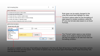 All options available to this type of formatting are displayed in the first cell. Next off we have a handful of secondary options
followed by a third and final option. The number of options may vary for each type of formatting (I.E. “Date Occurring” only
has one secondary option)
Rule types can be easily changed to the
ones that would best highlight our data.
The first 4 options allow for the formatting of
data based on simple conditions, while the
5th one only formats data based on an Excel
Formula.
The “Format” button opens a new window
which us to create a custom format which
will then be applied to all cells that meet the
formatting condition.
 