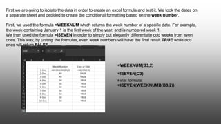 First we are going to isolate the data in order to create an excel formula and test it. We took the dates on
a separate sheet and decided to create the conditional formatting based on the week number.
First, we used the formula =WEEKNUM which returns the week number of a specific date. For example,
the week containing January 1 is the first week of the year, and is numbered week 1.
We then used the formula =ISEVEN in order to simply but elegantly differentiate odd weeks from even
ones. This way, by uniting the formulas, even week numbers will have the final result TRUE while odd
ones will return FALSE.
=WEEKNUM(B3,2)
=ISEVEN(C3)
Final formula:
=ISEVEN(WEEKNUMB(B3,2))
 