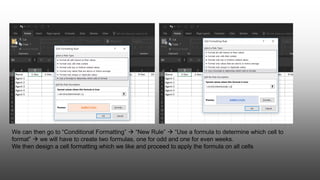 We can then go to “Conditional Formatting”  “New Rule”  “Use a formula to determine which cell to
format”  we will have to create two formulas, one for odd and one for even weeks.
We then design a cell formatting which we like and proceed to apply the formula on all cells
 