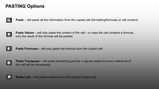 PASTING Options
Paste – will paste all the information from the copied cell (formatting/formulas or cell content)
Paste Values – will only paste the content of the cell – in case the cell contains a formula,
only the result of the formula will be pasted;
Paste Formulas – will only paste the formula from the copied cell;
Paste Transpose – will paste everything just like a regular paste but every reference of
the cell will be transposed;
Paste Link – will paste a reference to the original copied cell;
 