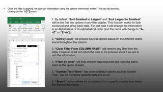 • Once the filter is applied, we can sort information using the options mentioned earlier. This can be done by
clicking on the “Sort” button
1. By default, “Sort Smallest to Largest” and “Sort Largest to Smallest”
will be the first two options in any filter applier. This function works for both
numerical and string (text) data. For text data it will arrange the information
in an Alphabetical or Un-alphabetical order (and the name will change to “A-
>Z” or “Z->A”);
2. “Sort by color” will present several options based on the different colors
found throughout the column;
3. “Clear Filter From COLUMN NAME” will remove any filter from the
table. However, it will not return the data to it’s previous state if we are to
sort the information;
4. “Filter by color” will hide all other data that does not have the same
color as the option chosen;
5. “Number/Text Filters” has several default options such as Greater
Than, Top 10, Contains (specific text) and so on;
6. “Search” option allows for us to search for a specific number/text inside
the filtered information.
 