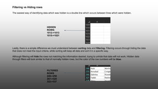 Lastly, there is a simple difference we must understand between sorting data and filtering. Filtering occurs through hiding the data
that does not meet the input criteria, while sorting will keep all data and sort it in a specific way.
Although filtering will hide the rows not matching the information desired, trying to unhide that data will not work. Hidden data
through filters will look similar to that of normally hidden rows, but the color of the row numbers will be blue.
Filtering vs Hiding rows
The easiest way of identifying data which was hidden is a double line which occurs between lines which were hidden.
HIDDEN
ROWS:
1012->1013
1015->1021
FILTERED
ROWS
249->258
267->320
322->337
 