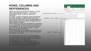 When you look at the Excel screen - or any
other spreadsheet screen - you see a
rectangular table or grid of rows and
columns.
In newer versions of Excel, each worksheet
contains roughly a million rows and more
than 16,000 columns, which necessitates an
addressing scheme in order to keep track of
where data is located.
The horizontal rows are identified by numbers
(1, 2, 3) and the vertical columns by letters of
the alphabet (A, B, C). For columns beyond
26, columns are identified by two or more
letters such as AA, AB, AC.
The intersection point between a column and
a row, as mentioned, is the small rectangular
box known as a cell.
The cell is the basic unit for storing data in
the worksheet, and because each worksheet
contains millions of these cells, each one is
identified by its cell reference.
A cell reference is a combination of the
column letter and the row number such as
A3, B6, and AA345. In these cell references,
the column letter is always listed first.
ROWS, COLUMNS AND
REFFERENCES
Address (COLUMN + ROW) – A1
COLUMNS A -> XFD (~16000)
ROWS 1 -> 1048576
 