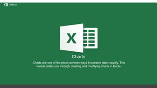 Hiding, Deleting and Inserting
Rows/Columns
Before discussing these functions we need to understand the
notation of rows/columns in Excel. These notations are static and
cannot be changed by addition or removal of any number of
rows/columns.
Hide – this option hides any number of rows or columns selected by
reducing their width to 0;
Delete – deletes all selected rows/columns and redistributes the
notation for the others
Insert – Inserts one or more rows/columns on the left (for columns) or
above (for rows) the selected row/column.
If we delete columns A through E, all the information in
the other columns will move left but the letters for the
first 5 columns will still be A through E.
Charts
-Charts are one of the most common ways to present data visually. This
module walks you through creating and modifying charts in Excel-
 