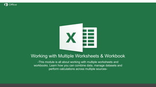 Hiding, Deleting and Inserting
Rows/Columns
Before discussing these functions we need to understand the
notation of rows/columns in Excel. These notations are static and
cannot be changed by addition or removal of any number of
rows/columns.
Hide – this option hides any number of rows or columns selected by
reducing their width to 0;
Delete – deletes all selected rows/columns and redistributes the
notation for the others
Insert – Inserts one or more rows/columns on the left (for columns) or
above (for rows) the selected row/column.
If we delete columns A through E, all the information in
the other columns will move left but the letters for the
first 5 columns will still be A through E.
Working with Multiple Worksheets & Workbook
-This module is all about working with multiple worksheets and
workbooks. Learn how you can combine data, manage datasets and
perform calculations across multiple sources-
 