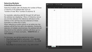 Selecting Multiple
Cells/Rows/Columns
Selecting multiple cells will display the number of Rows
x Columns in the Address Bar such as:
“number of rows” R x “number of columns” C
For example, selecting cells B2 through G2 will have
the address bar displaying 1 Row x 6 Columns, but as
you end the selection the reference will return to the
address of the cell that was first selected (in these
examples it is either B2 or G20).
When selecting an entire column or an entire row, the
address will list the first cell in the selection. During the
selection of multiple columns/rows, the address bar will
stay blank but the selection address will show up in a
small pop-up (in these examples, 1048576Rx5C or
12Rx16384C)
For formulas, we call the selection by using:
• First Cell:Last Cell for cell arrays – E.g. B2:G20
• Column:Column for an entire column/s – E.g. B:B
or B:G
• Row:Row for an entire row/s – E.g. 5:5 or 5:12
 
