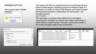 RANDOM FACT #101
You cannot name a Sheet
“History”
The reason for this is a special and not so well known Excel
feature which keeps a tracking record of changes made in a
document. In order to check a file History, you need to press
the following keyboard combination (in succession, not
simultaneously):
ALT+T+T+H
This will open a window which allows for a few filters
regarding the changes we want to see. Upon confirming, a
sheet will be created named “History” which will contain a
list of the changes made in the current file:
 