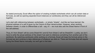 As stated previously, Excel offers the option of creating multiple worksheets which can all contain data or
formulas, as well as opening separate Excel instances (or workbooks) and they can all be referenced
together.
Let’s start with referencing between worksheets – or simply “sheets”. Just like we have learned, the
physical address of a cell of given by the Column & Row name/number. However, when working
between sheets, in order to differentiate a cell – say, A1 – we must also add the Sheet Name in front of
the cell address.
Thus, A1 from Sheet1 will be come Sheet1!A1 and A2 from Sheet 2 will be Sheet2!A1. Luckily, we don’t
have to write the actual address of the sheet if we want to reference something from another part of the
workbook. By switching workbooks while working on a formula, Excel will keep the formula active in the
formula bar and continue to take references of whatever we click on. There are formulas that will require
typing the Sheet Name manually, but we’ll get to that later.
 
