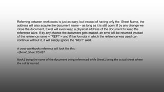 A cross-workbooks reference will look like this:
=[Book1]Sheet1!$H$7
Book1 being the name of the document being referenced while Sheet1 being the actual sheet where
the cell is located.
Referring between workbooks is just as easy, but instead of having only the Sheet Name, the
address will also acquire the document name – as long as it is still open! If by any change we
close the document, Excel will even keep a physical address of the document to keep the
reference alive. If by any chance the document gets erased, an error will be returned instead
of the reference name – “REF!” – and if the formula in which the reference was used can
continue without it, it will simply ignore the “REF!” alert.
 