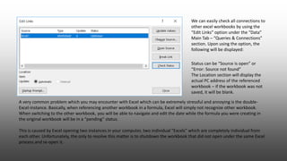 A very common problem which you may encounter with Excel which can be extremely stressful and annoying is the double-
Excel-instance. Basically, when referencing another workbook in a formula, Excel will simply not recognize other workbook.
When switching to the other workbook, you will be able to navigate and edit the date while the formula you were creating in
the original workbook will be in a “pending” status.
This is caused by Excel opening two instances in your computer, two individual “Excels” which are completely individual from
each other. Unfortunately, the only to resolve this matter is to shutdown the workbook that did not open under the same Excel
process and re-open it.
Status can be “Source is open” or
“Error: Source not found”
The Location section will display the
actual PC address of the referenced
workbook – if the workbook was not
saved, it will be blank.
We can easily check all connections to
other excel workbooks by using the
“Edit Links” option under the “Data”
Main Tab – “Queries & Connections”
section. Upon using the option, the
following will be displayed:
 