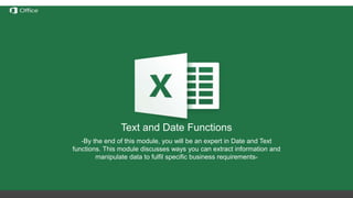 Hiding, Deleting and Inserting
Rows/Columns
Before discussing these functions we need to understand the
notation of rows/columns in Excel. These notations are static and
cannot be changed by addition or removal of any number of
rows/columns.
Hide – this option hides any number of rows or columns selected by
reducing their width to 0;
Delete – deletes all selected rows/columns and redistributes the
notation for the others
Insert – Inserts one or more rows/columns on the left (for columns) or
above (for rows) the selected row/column.
If we delete columns A through E, all the information in
the other columns will move left but the letters for the
first 5 columns will still be A through E.
Text and Date Functions
-By the end of this module, you will be an expert in Date and Text
functions. This module discusses ways you can extract information and
manipulate data to fulfil specific business requirements-
 