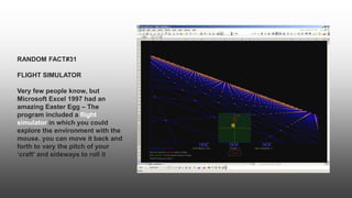 RANDOM FACT#31
FLIGHT SIMULATOR
Very few people know, but
Microsoft Excel 1997 had an
amazing Easter Egg – The
program included a flight
simulator in which you could
explore the environment with the
mouse. you can move it back and
forth to vary the pitch of your
‘craft’ and sideways to roll it
 