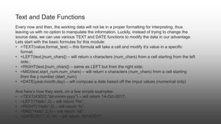 Text and Date Functions
Every now and then, the working data will not be in a proper formatting for interpreting, thus
leaving us with no option to manipulate the information. Luckily, instead of trying to change the
source data, we can use various TEXT and DATE functions to modify the data in our advantage.
Lets start with the basic formulas for this module:
• =TEXT(value,format_text) – this formula will take a cell and modify it’s value in a specific
format;
• =LEFT(text,[num_chars]) – will return x characters (num_chars) from a cell starting from the left
side.;
• =RIGHT(text,[num_chars]) – same as LEFT but from the right side;
• =MID(text,start_num,num_chars) – will return x characters (num_chars) from a cell starting
from the y number (start_num)
• =DATE(year,month,day) – will compose a date based off the imput values (numerical only)
And here’s how they work, on a few simple examples:
• =TEXT(43022,"dd-mmm-yyyy") – will return 14-Oct-2017;
• =LEFT(“Hello”,2) – will return “He”;
• =RIGHT(“Hello”,2) – will return “lo”;
• =MID("Hello",2,3) – will return “ell”;
• =DATE(2017,10,14) – will return 10/14/2017
 