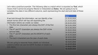 Let’s take a practical example. The following data is a report which is exported as Text, which
means that it cannot be properly filtered or interpreted as Dates. We are going to try to
compilate this data in two different columns, each representing the start and end date of these
periods:
Data
21-25.03.2018
21-23.03.2018
20-24.03.2018
20-23.02.2018
19-21.03.2018
19-28.02.2018
19-23.02.2018
19-25.03.2018
18-19.03.2018
18-19.03.2018
16-23.02.2018
15-16.03.2018
15-18.02.2018
15-16.03.2018
If we look through the information, we can identify a few
simple trends which will hep will separating the
information before we create our dates:
• The first two characters are always the DAY of the first
date;
• The 4th and 5th characters are always the DAY of the
second date;
• The 7th and 8th characters are the MONTH of each
date;
• The last 4 characters are the year of each date;
We are going to separate these details on individual
columns before we use the DATE function to create our
new dates;
 