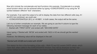 Now let’s include the concatenate and text functions into example. Concatenate is a simple
excel function which can be achieved either by typing =CONCATENATE or by using the “&”
symbol between different “text” characters.
For example, if we want the output of a cell to display the data from two different cells (say, A1
and B1) but combined, we could use:
• =CONCATATENATE(A1,B1); or =A1&B1; in both cases, the output will be the same;
Let’s try to further complicate our example. We are going to use the H column to type the
following standard message for each of our dates:
• Started with “FIRST DATE” and ended with “SECOND DATE”
Upon typing =“Started with “&F2&” and ended with “&G2 in H2 we should get the wanted
result.
However, the following value will be displayed in the cell
“Started with 43180 and ended with 43184”
The reason for this is the formatting of the cells – Both F2 and G2 contain DATE values, which
mean that, when called in the CONCATENATE function, they will be displayed as their real
values instead of our chosen formatting. And here’s where the TEXT function comes in.
 