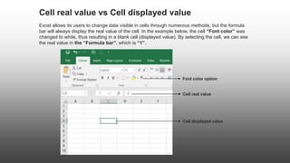 Cell real value
Cell displayed value
Cell real value vs Cell displayed value
Excel allows its users to change data visible in cells through numerous methods, but the formula
bar will always display the real value of the cell. In the example below, the cell “Font color” was
changed to white, thus resulting in a blank cell (displayed value). By selecting the cell, we can see
the real value in the “Formula bar”, which is “1”.
Font color option
 