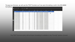 To save our formula, we will use the TEXT function as if we were formatting a cell in the DD-MMM
formatting:
The TEXT formula works with all basic formatting's available in the “Format” section of excel
 
