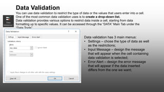 You can use data validation to restrict the type of data or the values that users enter into a cell.
One of the most common data validation uses is to create a drop-down list.
Data validation provides various options to restrict data inside a cell, starting from data
formatting up to specific values. It can be accessed through the “DATA” Main Tab under the
“Data Tools”
Data validation has 3 main menus:
• Settings – chose the type of data as well
as the restrictions;
• Input Message – design the message
that will appear when the cell containing
data validation is selected;
• Error Alert – design the error message
that will appear if the data inserted
differs from the one we want;
Data Validation
 