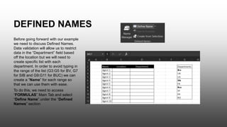 Before going forward with our example
we need to discuss Defined Names.
Data validation will allow us to restrict
data in the “Department” field based
off the location but we will need to
create specific list with each
department. In order to avoid typing in
the range of the list (G3:G5 for BV, G7
for SIB and G9:G11 for BUC) we can
create a “Name” for each range so
that we can use them with ease.
To do this, we need to access
“FORMULAS” Main Tab and select
“Define Name” under the “Defined
Names” section
DEFINED NAMES
 