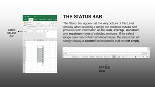 THE STATUS BAR
The Status bar appears at the very bottom of the Excel
window when selecting a range that contains values and
provides such information as the sum, average, minimum,
and maximum value of selected numbers. If the select
range does not contain numerical values, the status bar will
simply display a count of selected cells that are not empty.
RANGE
SELECT
ED
STATUS
BAR
 