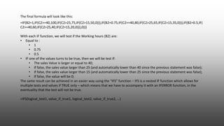 =IF(B2=1,IF(C2>=40,100,IF(C2>25,75,IF(C2>15,50,0))),IF(B2=0.75,IF(C2>=40,80,IF(C2>25,65,IF(C2>15,35,0))),IF(B2=0.5,IF(
C2>=40,60,IF(C2>25,40,IF(C2>15,20,0))),0)))
With each IF function, we will test if the Working hours (B2) are:
• Equal to :
• 1
• 0.75
• 0.5
• IF one of the values turns to be true, then we will be test if:
• The sales Value is larger or equal to 40;
• If false, the sales value larger than 25 (and automatically lower than 40 since the previous statement was false);
• If false, the sales value larger than 15 (and automatically lower than 25 since the previous statement was false);
• If false, the value will be 0;
The same result can be achieved in an easier way using the “IFS” function – IFS is a nested IF function which allows for
multiple tests and values if TRUE only – which means that we have to accompany it with an IFERROR function, in the
eventuality that the test will not be true.
=IFS(logical_test1, value_if_true1, logical_test2, value_if_true2, …)
The final formula will look like this:
 