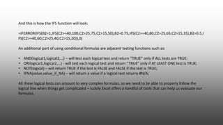 And this is how the IFS function will look:
=IFERROR(IFS(B2=1,IFS(C2>=40,100,C2>25,75,C2>15,50),B2=0.75,IFS(C2>=40,80,C2>25,65,C2>15,35),B2=0.5,I
FS(C2>=40,60,C2>25,40,C2>15,20)),0)
An additional part of using conditional formulas are adjacent testing functions such as:
• AND(logical1,logical2,…) – will test each logical test and return “TRUE” only if ALL tests are TRUE;
• OR(logical1,logical2,…) - will test each logical test and return “TRUE” only if AT LEAST ONE test is TRUE;
• NOT(logical) – will return TRUE if the test is FALSE and FALSE if the test is TRUE;
• IFNA(value,value_if_NA) – will return a value if a logical test returns #N/A;
All these logical tests can amount to very complex formulas, so we need to be able to properly follow the
logical line when things get complicated – luckily Excel offers a handful of tools that can help us evaluate our
formulas.
 