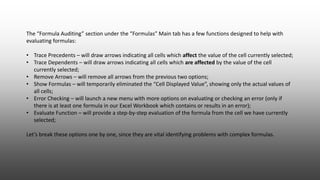 The “Formula Auditing” section under the “Formulas” Main tab has a few functions designed to help with
evaluating formulas:
• Trace Precedents – will draw arrows indicating all cells which affect the value of the cell currently selected;
• Trace Dependents – will draw arrows indicating all cells which are affected by the value of the cell
currently selected;
• Remove Arrows – will remove all arrows from the previous two options;
• Show Formulas – will temporarily eliminated the “Cell Displayed Value”, showing only the actual values of
all cells;
• Error Checking – will launch a new menu with more options on evaluating or checking an error (only if
there is at least one formula in our Excel Workbook which contains or results in an error);
• Evaluate Function – will provide a step-by-step evaluation of the formula from the cell we have currently
selected;
Let’s break these options one by one, since they are vital identifying problems with complex formulas.
 
