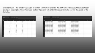 Show Formulas – the cells blow (A1:C10) all contain a formula to calculate the ROW value + the COLUMN value of each
cell. Upon pressing the “Show Formulas” button, these cells will contain the actual formulas and not the results of the
formulas.
 