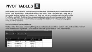 PIVOT TABLES
Being able to quickly analyze data can help you make better business decisions. But sometimes it’s
hard to know where to start, especially when you have a lot of data. PivotTables are a great way to
summarize, analyze, explore, and present your data, and you can create them with just a few clicks.
PivotTables are highly flexible and can be quickly adjusted depending on how you need to display
your results. You can also create PivotCharts based on PivotTables that will automatically update
when your PivotTables do.
Let us consider the following example:
We have a list of raw data containing 100 agents as well as details about their location, sales, skills and the month of
when the sales were registered. A pivot table will help us to quickly analyze a few stats this data.
 