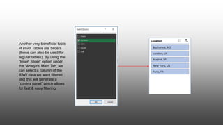 Another very beneficial tools
of Pivot Tables are Slicers
(these can also be used for
regular tables). By using the
“Insert Slicer” option under
the “Analyze’ Main Tab, we
can select a column of the
RAW data we want filtered
and this will generate a
“control panel” which allows
for fast & easy filtering
 
