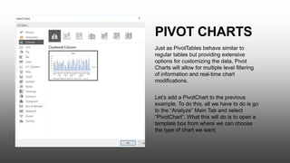 PIVOT CHARTS
Just as PivotTables behave similar to
regular tables but providing extensive
options for customizing the data, Pivot
Charts will allow for multiple level filtering
of information and real-time chart
modifications.
Let’s add a PivotChart to the previous
example. To do this, all we have to do is go
to the “Analyze” Main Tab and select
“PivotChart”. What this will do is to open a
template box from where we can choose
the type of chart we want.
 