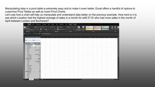 Manipulating data in a pivot table is extremely easy and to make it even better, Excel offers a handful of options to
customize Pivot Tables as well as insert Pivot Charts.
Let’s see how a chart will help us manipulate and understand data better on the previous example. How hard is it to
see which Location had the highest average of sales in a month for skill 3? Or who had more sales in the month of
April between London and Bucharest?
 