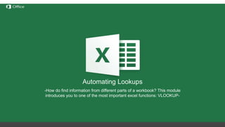 Hiding, Deleting and Inserting
Rows/Columns
Before discussing these functions we need to understand the
notation of rows/columns in Excel. These notations are static and
cannot be changed by addition or removal of any number of
rows/columns.
Hide – this option hides any number of rows or columns selected by
reducing their width to 0;
Delete – deletes all selected rows/columns and redistributes the
notation for the others
Insert – Inserts one or more rows/columns on the left (for columns) or
above (for rows) the selected row/column.
If we delete columns A through E, all the information in
the other columns will move left but the letters for the
first 5 columns will still be A through E.
Automating Lookups
-How do find information from different parts of a workbook? This module
introduces you to one of the most important excel functions: VLOOKUP-
 