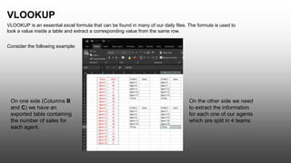 VLOOKUP
VLOOKUP is an essential excel formula that can be found in many of our daily files. The formula is used to
look a value inside a table and extract a corresponding value from the same row.
Consider the following example:
On one side (Columns B
and C) we have an
exported table containing
the number of sales for
each agent.
On the other side we need
to extract the information
for each one of our agents
which are split in 4 teams
 