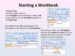 Starting a Workbook
To Insert Text:
Left-click a cell to select it.
Each rectangle in the worksheet is called a cell.
As you select a cell, the cell address appears in
the Name Box.
Enter text into the cell using keyboard. The
text appears in the cell and in the formula bar.
Each cell has a name, or a cell address
based on the column and row it is in. For
example, this cell is C3 since it is where
column C and row 3 intersect.
 