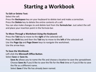 Starting a Workbook
To Edit or Delete Text:
Select the cell.
Press the Backspace key on your keyboard to delete text and make a correction.
Press the Delete key to delete the entire contents of a cell.
You can also make changes to and delete text from the formula bar. Just select the cell
and place your insertion point in the formula bar.
To Move Through a Worksheet Using the Keyboard:
Press the Tab key to move to the right of the selected cell.
Press the Shift key and then the Tab key to move to the left of the selected cell.
Use the Page Up and Page Down keys to navigate the worksheet.
Use the arrow keys.
To Save the Workbook:
Left-click the Microsoft Office Button.
Select Save or Save As.
Save As allows you to name the file and choose a location to save the spreadsheet.
Choose Save As if you'd like to save the file for the first time or if you'd like to save
the file as a different name.
Select Save if the file has already been named.
 