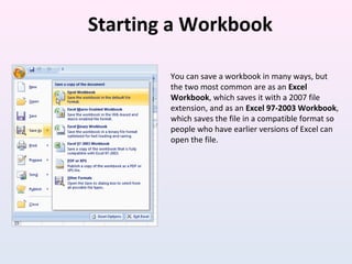 Starting a Workbook
You can save a workbook in many ways, but
the two most common are as an Excel
Workbook, which saves it with a 2007 file
extension, and as an Excel 97-2003 Workbook,
which saves the file in a compatible format so
people who have earlier versions of Excel can
open the file.
 