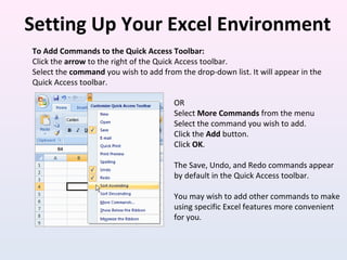 Setting Up Your Excel Environment
To Add Commands to the Quick Access Toolbar:
Click the arrow to the right of the Quick Access toolbar.
Select the command you wish to add from the drop-down list. It will appear in the
Quick Access toolbar.
OR
Select More Commands from the menu
Select the command you wish to add.
Click the Add button.
Click OK.
The Save, Undo, and Redo commands appear
by default in the Quick Access toolbar.
You may wish to add other commands to make
using specific Excel features more convenient
for you.
 